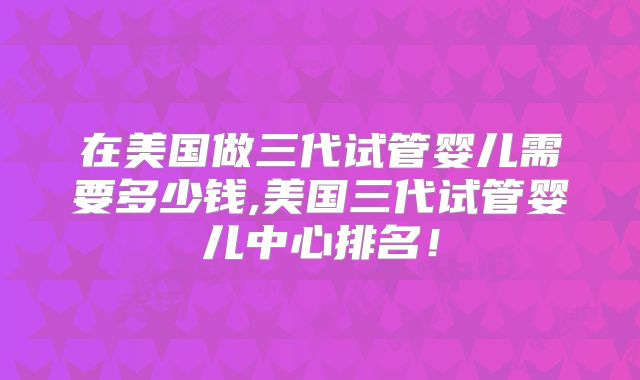 在美国做三代试管婴儿需要多少钱,美国三代试管婴儿中心排名!