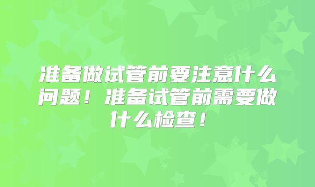 准备做试管前要注意什么问题!准备试管前需要做什么检查!