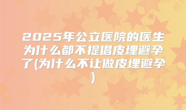 2025年公立医院的医生为什么都不提倡皮埋避孕了(为什么不让做皮埋避孕)