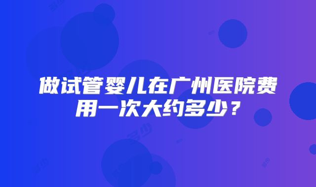 做试管婴儿在广州医院费用一次大约多少?