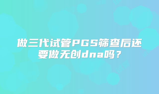 做三代试管PGS筛查后还要做无创dna吗？