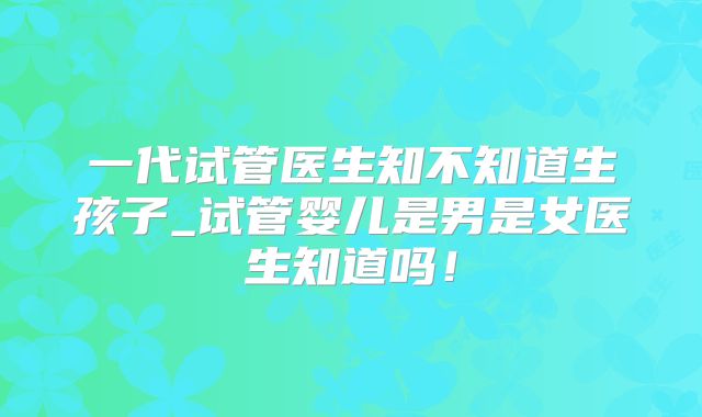 一代试管医生知不知道生孩子_试管婴儿是男是女医生知道吗！