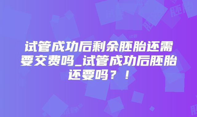 试管成功后剩余胚胎还需要交费吗_试管成功后胚胎还要吗?!