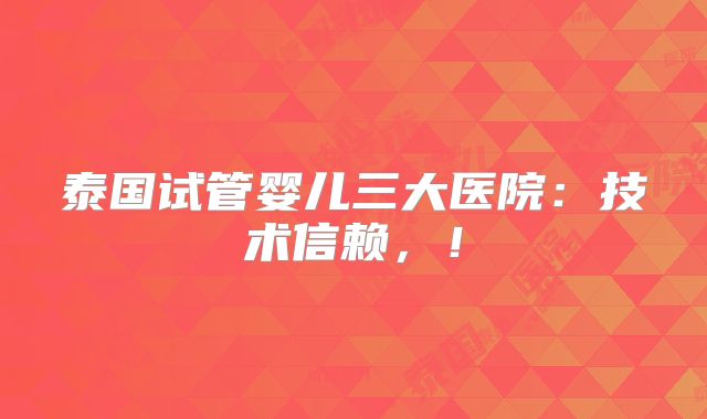 泰国试管婴儿三大医院：技术信赖，！