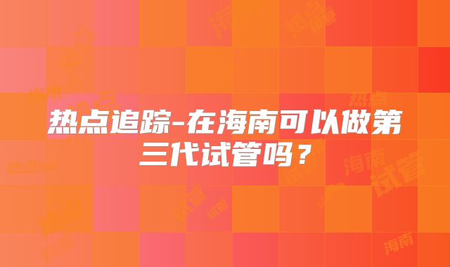 热点追踪-在海南可以做第三代试管吗?