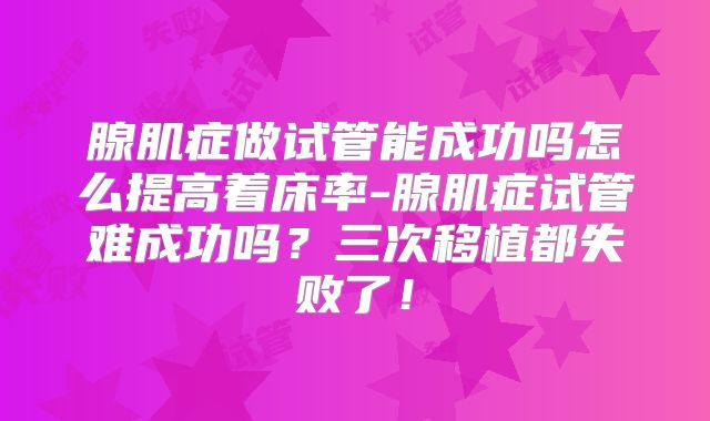 腺肌症做试管能成功吗怎么提高着床率-腺肌症试管难成功吗？三次移植都失败了！