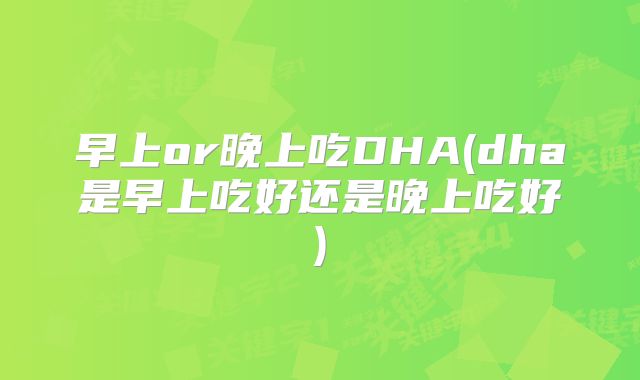 早上or晚上吃DHA(dha是早上吃好还是晚上吃好)