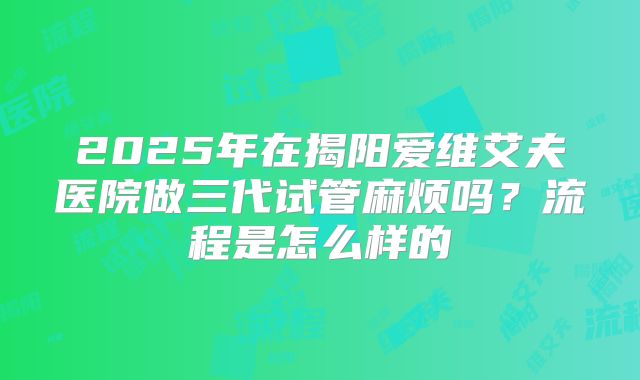 2025年在揭阳爱维艾夫医院做三代试管麻烦吗？流程是怎么样的
