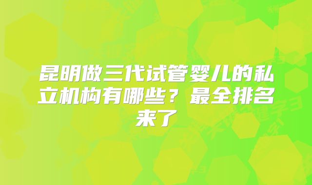 昆明做三代试管婴儿的私立机构有哪些？最全排名来了