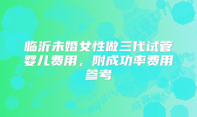 临沂未婚女性做三代试管婴儿费用,附成功率费用参考