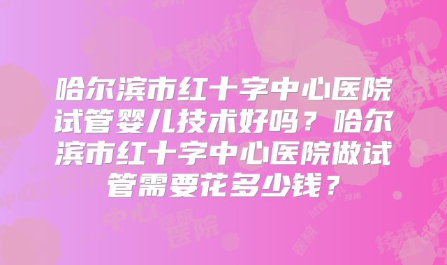 哈尔滨市红十字中心医院试管婴儿技术好吗？哈尔滨市红十字中心医院做试管需要花多少钱？
