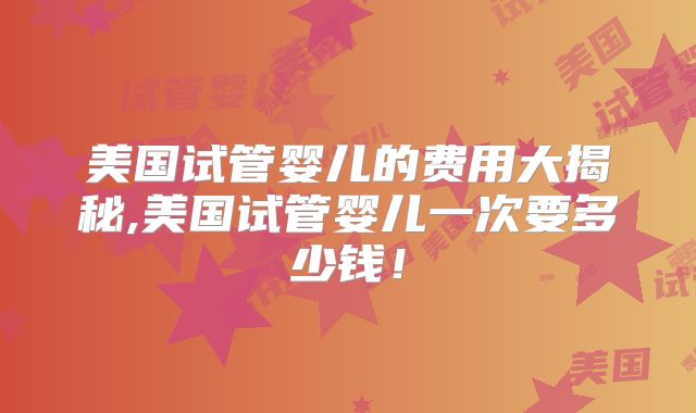 美国试管婴儿的费用大揭秘,美国试管婴儿一次要多少钱！