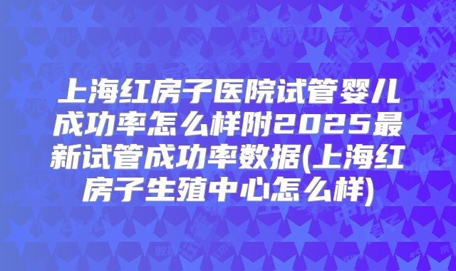 上海红房子医院试管婴儿成功率怎么样附2025最新试管成功率数据(上海红房子生殖中心怎么样)