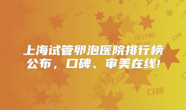上海试管卵泡医院排行榜公布，口碑、审美在线!