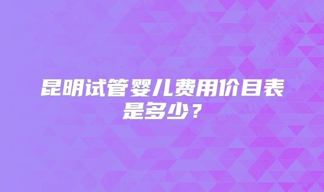 昆明试管婴儿费用价目表是多少？