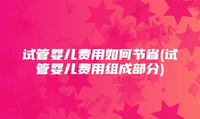 试管婴儿费用如何节省(试管婴儿费用组成部分)