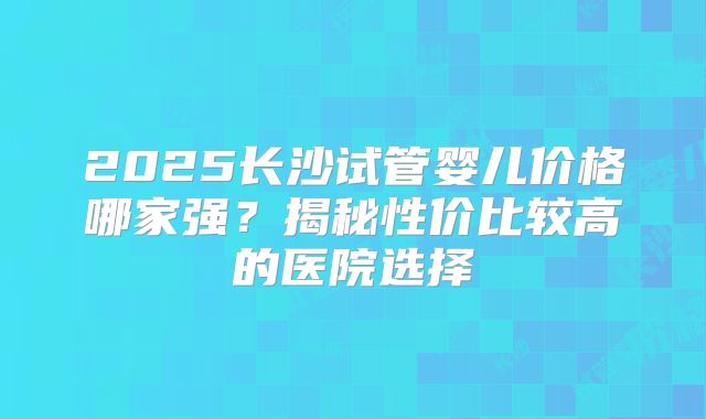 2025长沙试管婴儿价格哪家强？揭秘性价比较高的医院选择