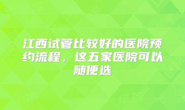 江西试管比较好的医院预约流程，这五家医院可以随便选