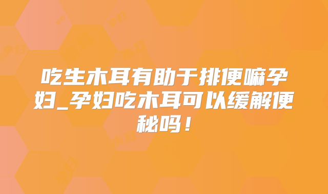 吃生木耳有助于排便嘛孕妇_孕妇吃木耳可以缓解便秘吗!