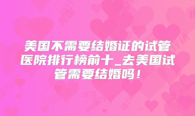 美国不需要结婚证的试管医院排行榜前十_去美国试管需要结婚吗！