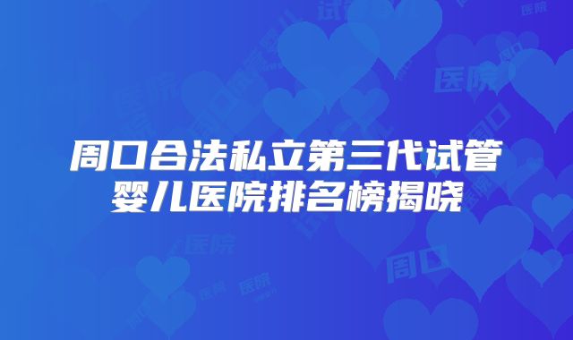 周口合法私立第三代试管婴儿医院排名榜揭晓