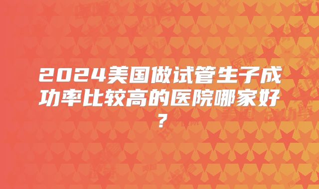 2024美国做试管生子成功率比较高的医院哪家好？