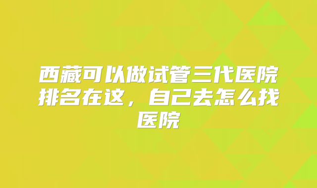 西藏可以做试管三代医院排名在这,自己去怎么找医院