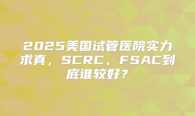 2025美国试管医院实力求真，SCRC、FSAC到底谁较好？