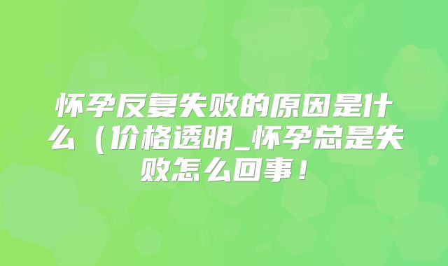 怀孕反复失败的原因是什么（价格透明_怀孕总是失败怎么回事！