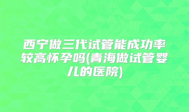 西宁做三代试管能成功率较高怀孕吗(青海做试管婴儿的医院)