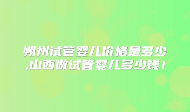朔州试管婴儿价格是多少,山西做试管婴儿多少钱!