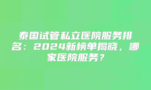 泰国试管私立医院服务排名：2024新榜单揭晓，哪家医院服务？
