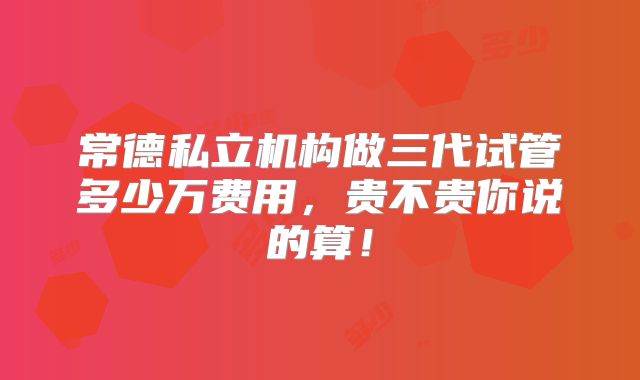 常德私立机构做三代试管多少万费用，贵不贵你说的算！