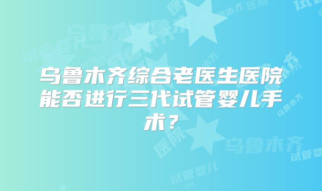 乌鲁木齐综合老医生医院能否进行三代试管婴儿手术？