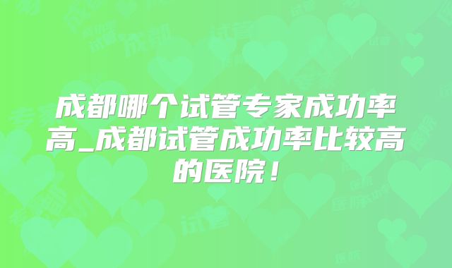 成都哪个试管专家成功率高_成都试管成功率比较高的医院！