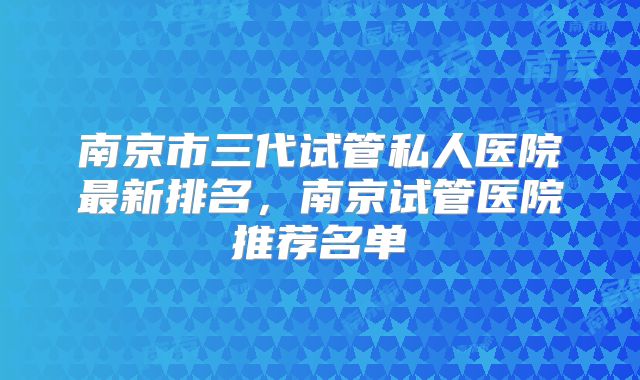 南京市三代试管私人医院最新排名,南京试管医院推荐名单