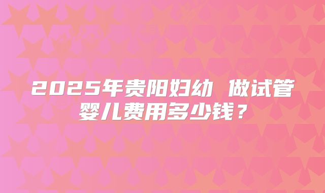 2025年贵阳妇幼 做试管婴儿费用多少钱？