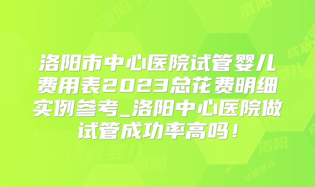 洛阳市中心医院试管婴儿费用表2023总花费明细实例参考_洛阳中心医院做试管成功率高吗!