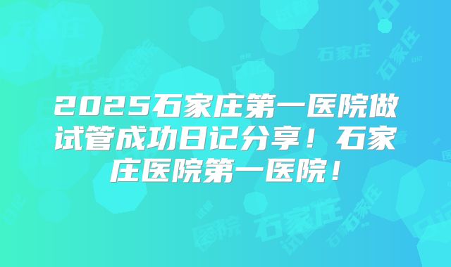 2025石家庄第一医院做试管成功日记分享！石家庄医院第一医院！