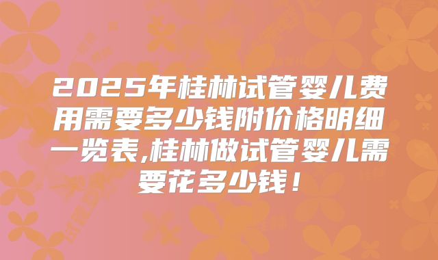 2025年桂林试管婴儿费用需要多少钱附价格明细一览表,桂林做试管婴儿需要花多少钱！