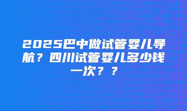 2025巴中做试管婴儿导航？四川试管婴儿多少钱一次？？
