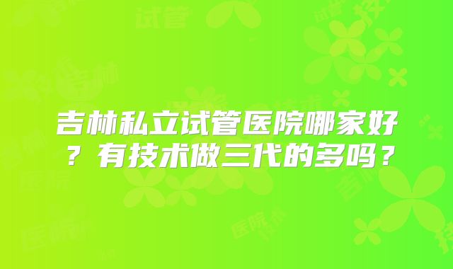 吉林私立试管医院哪家好？有技术做三代的多吗？
