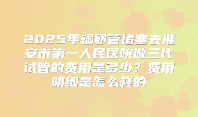 2025年输卵管堵塞去淮安市第一人民医院做三代试管的费用是多少？费用明细是怎么样的