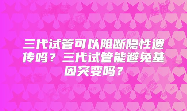 三代试管可以阻断隐性遗传吗？三代试管能避免基因突变吗？