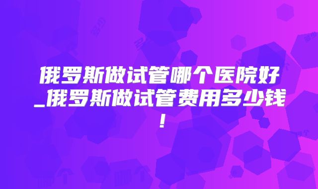 俄罗斯做试管哪个医院好_俄罗斯做试管费用多少钱！