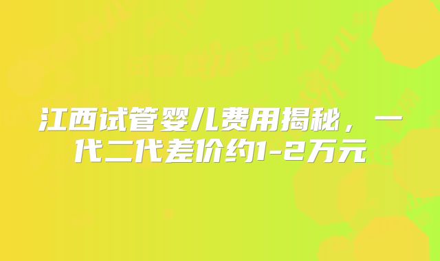 江西试管婴儿费用揭秘，一代二代差价约1-2万元