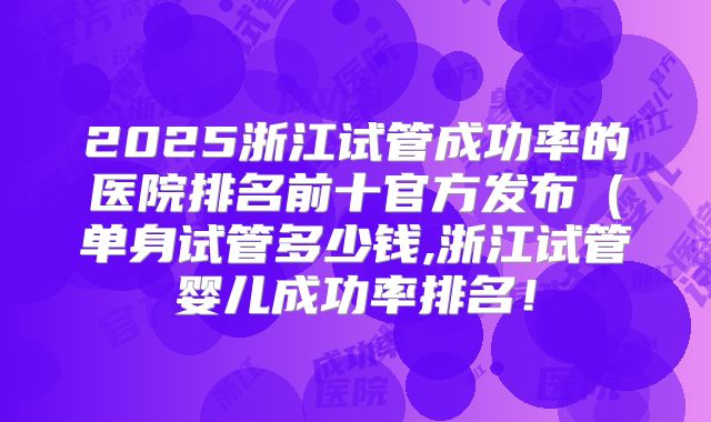 2025浙江试管成功率的医院排名前十官方发布（单身试管多少钱,浙江试管婴儿成功率排名！