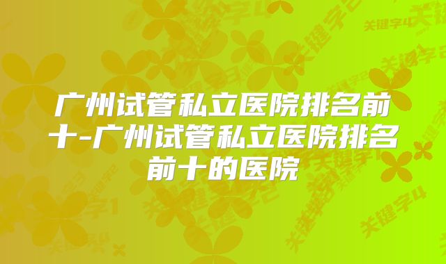广州试管私立医院排名前十-广州试管私立医院排名前十的医院