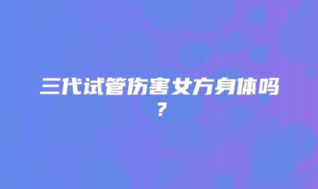 三代试管伤害女方身体吗?