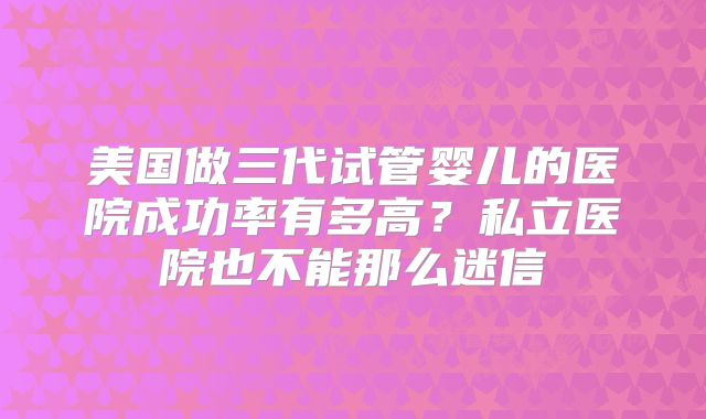 美国做三代试管婴儿的医院成功率有多高？私立医院也不能那么迷信
